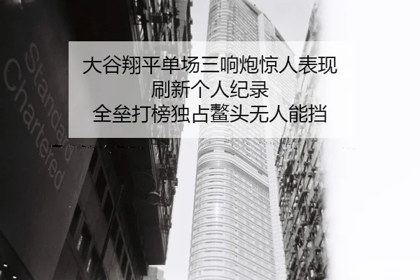 大谷翔平单场三响炮惊人表现 刷新个人纪录 全垒打榜独占鳌头无人能挡