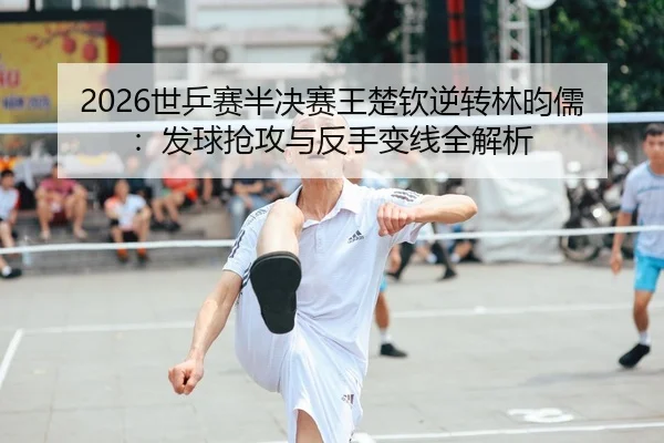 2026世乒赛半决赛王楚钦逆转林昀儒：发球抢攻与反手变线全解析